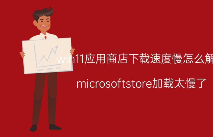 win11应用商店下载速度慢怎么解决 microsoftstore加载太慢了？